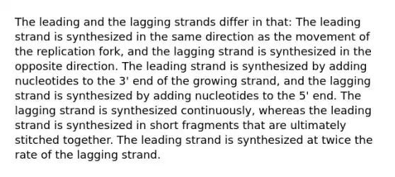 The leading and the lagging strands differ in that: The leading strand is synthesized in the same direction as the movement of the replication fork, and the lagging strand is synthesized in the opposite direction. The leading strand is synthesized by adding nucleotides to the 3' end of the growing strand, and the lagging strand is synthesized by adding nucleotides to the 5' end. The lagging strand is synthesized continuously, whereas the leading strand is synthesized in short fragments that are ultimately stitched together. The leading strand is synthesized at twice the rate of the lagging strand.