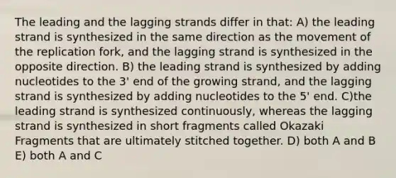 The leading and the lagging strands differ in that: A) the leading strand is synthesized in the same direction as the movement of the replication fork, and the lagging strand is synthesized in the opposite direction. B) the leading strand is synthesized by adding nucleotides to the 3' end of the growing strand, and the lagging strand is synthesized by adding nucleotides to the 5' end. C)the leading strand is synthesized continuously, whereas the lagging strand is synthesized in short fragments called Okazaki Fragments that are ultimately stitched together. D) both A and B E) both A and C