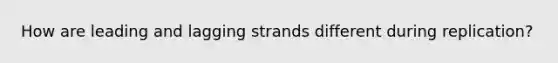 How are leading and lagging strands different during replication?