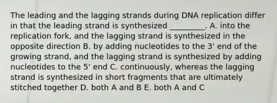 The leading and the lagging strands during <a href='https://www.questionai.com/knowledge/kofV2VQU2J-dna-replication' class='anchor-knowledge'>dna replication</a> differ in that the leading strand is synthesized _________. A. into the replication fork, and the lagging strand is synthesized in the opposite direction B. by adding nucleotides to the 3' end of the growing strand, and the lagging strand is synthesized by adding nucleotides to the 5' end C. continuously, whereas the lagging strand is synthesized in short fragments that are ultimately stitched together D. both A and B E. both A and C