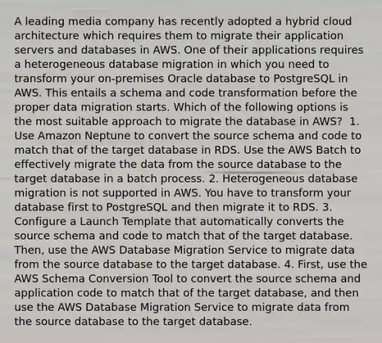 A leading media company has recently adopted a hybrid cloud architecture which requires them to migrate their application servers and databases in AWS. One of their applications requires a heterogeneous database migration in which you need to transform your on-premises Oracle database to PostgreSQL in AWS. This entails a schema and code transformation before the proper data migration starts. Which of the following options is the most suitable approach to migrate the database in AWS? ​ 1. Use Amazon Neptune to convert the source schema and code to match that of the target database in RDS. Use the AWS Batch to effectively migrate the data from the source database to the target database in a batch process.​ 2. Heterogeneous database migration is not supported in AWS. You have to transform your database first to PostgreSQL and then migrate it to RDS.​ 3. Configure a Launch Template that automatically converts the source schema and code to match that of the target database. Then, use the AWS Database Migration Service to migrate data from the source database to the target database.​ 4. First, use the AWS Schema Conversion Tool to convert the source schema and application code to match that of the target database, and then use the AWS Database Migration Service to migrate data from the source database to the target database.