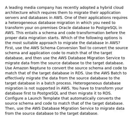 A leading media company has recently adopted a hybrid cloud architecture which requires them to migrate their application servers and databases in AWS. One of their applications requires a heterogeneous database migration in which you need to transform your on-premises Oracle database to PostgreSQL in AWS. This entails a schema and code transformation before the proper data migration starts. Which of the following options is the most suitable approach to migrate the database in AWS? First, use the AWS Schema Conversion Tool to convert the source schema and application code to match that of the target database, and then use the AWS Database Migration Service to migrate data from the source database to the target database. Use Amazon Neptune to convert the source schema and code to match that of the target database in RDS. Use the AWS Batch to effectively migrate the data from the source database to the target database in a batch process. Heterogeneous database migration is not supported in AWS. You have to transform your database first to PostgreSQL and then migrate it to RDS. Configure a Launch Template that automatically converts the source schema and code to match that of the target database. Then, use the AWS Database Migration Service to migrate data from the source database to the target database.