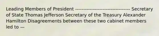 Leading Members of President ---------------------------------- Secretary of State Thomas Jefferson Secretary of the Treasury Alexander Hamilton Disagreements between these two cabinet members led to —