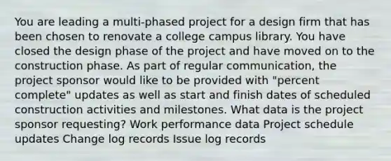 You are leading a multi-phased project for a design firm that has been chosen to renovate a college campus library. You have closed the design phase of the project and have moved on to the construction phase. As part of regular communication, the project sponsor would like to be provided with "percent complete" updates as well as start and finish dates of scheduled construction activities and milestones. What data is the project sponsor requesting? Work performance data Project schedule updates Change log records Issue log records