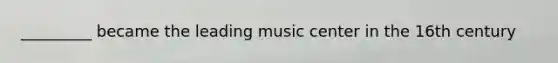 _________ became the leading music center in the 16th century