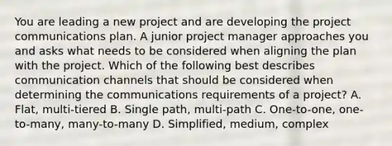 You are leading a new project and are developing the project communications plan. A junior project manager approaches you and asks what needs to be considered when aligning the plan with the project. Which of the following best describes communication channels that should be considered when determining the communications requirements of a project? A. Flat, multi-tiered B. Single path, multi-path C. One-to-one, one-to-many, many-to-many D. Simplified, medium, complex