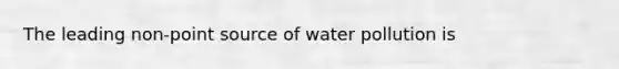 The leading non-point source of water pollution is