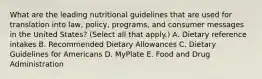 What are the leading nutritional guidelines that are used for translation into law, policy, programs, and consumer messages in the United States? (Select all that apply.) A. Dietary reference intakes B. Recommended Dietary Allowances C. Dietary Guidelines for Americans D. MyPlate E. Food and Drug Administration