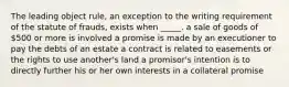 The leading object rule, an exception to the writing requirement of the statute of frauds, exists when _____. a sale of goods of 500 or more is involved a promise is made by an executioner to pay the debts of an estate a contract is related to easements or the rights to use another's land a promisor's intention is to directly further his or her own interests in a collateral promise