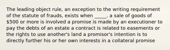 The leading object rule, an exception to the writing requirement of the statute of frauds, exists when _____. a sale of goods of 500 or more is involved a promise is made by an executioner to pay the debts of an estate a contract is related to easements or the rights to use another's land a promisor's intention is to directly further his or her own interests in a collateral promise