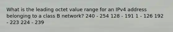 What is the leading octet value range for an IPv4 address belonging to a class B network? 240 - 254 128 - 191 1 - 126 192 - 223 224 - 239