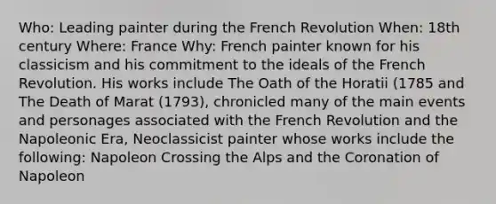 Who: Leading painter during the French Revolution When: 18th century Where: France Why: French painter known for his classicism and his commitment to the ideals of the French Revolution. His works include The Oath of the Horatii (1785 and The Death of Marat (1793), chronicled many of the main events and personages associated with the French Revolution and the Napoleonic Era, Neoclassicist painter whose works include the following: Napoleon Crossing the Alps and the Coronation of Napoleon