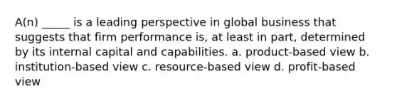 A(n) _____ is a leading perspective in global business that suggests that firm performance is, at least in part, determined by its internal capital and capabilities. a. product-based view b. institution-based view c. resource-based view d. profit-based view