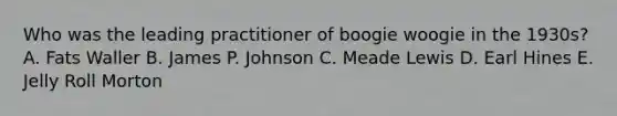 Who was the leading practitioner of boogie woogie in the 1930s? A. Fats Waller B. James P. Johnson C. Meade Lewis D. Earl Hines E. Jelly Roll Morton