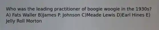 Who was the leading practitioner of boogie woogie in the 1930s? A) Fats Waller B)James P. Johnson C)Meade Lewis D)Earl Hines E) Jelly Roll Morton