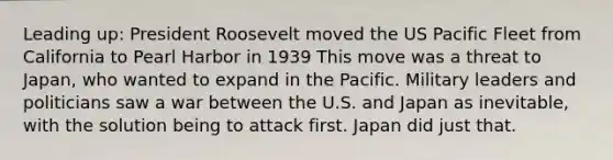 Leading up: President Roosevelt moved the US Pacific Fleet from California to Pearl Harbor in 1939 This move was a threat to Japan, who wanted to expand in the Pacific. Military leaders and politicians saw a war between the U.S. and Japan as inevitable, with the solution being to attack first. Japan did just that.