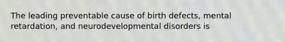 The leading preventable cause of birth defects, mental retardation, and neurodevelopmental disorders is