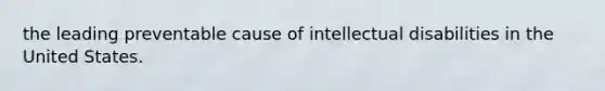 the leading preventable cause of intellectual disabilities in the United States.