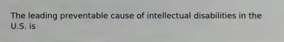 The leading preventable cause of intellectual disabilities in the U.S. is