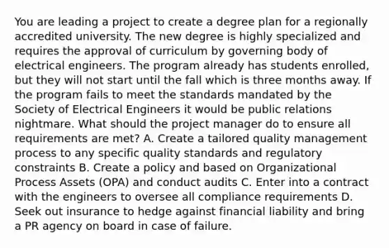 You are leading a project to create a degree plan for a regionally accredited university. The new degree is highly specialized and requires the approval of curriculum by governing body of electrical engineers. The program already has students enrolled, but they will not start until the fall which is three months away. If the program fails to meet the standards mandated by the Society of Electrical Engineers it would be public relations nightmare. What should the project manager do to ensure all requirements are met? A. Create a tailored quality management process to any specific quality standards and regulatory constraints B. Create a policy and based on Organizational Process Assets (OPA) and conduct audits C. Enter into a contract with the engineers to oversee all compliance requirements D. Seek out insurance to hedge against financial liability and bring a PR agency on board in case of failure.