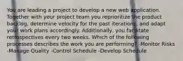 You are leading a project to develop a new web application. Together with your project team you reprioritize the product backlog, determine velocity for the past iterations, and adapt your work plans accordingly. Additionally, you facilitate retrospectives every two weeks. Which of the following processes describes the work you are performing? -Monitor Risks -Manage Quality -Control Schedule -Develop Schedule