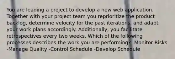 You are leading a project to develop a new web application. Together with your project team you reprioritize the product backlog, determine velocity for the past iterations, and adapt your work plans accordingly. Additionally, you facilitate retrospectives every two weeks. Which of the following processes describes the work you are performing? -Monitor Risks -Manage Quality -Control Schedule -Develop Schedule