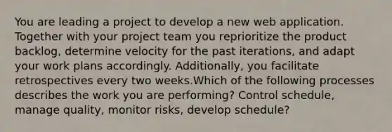 You are leading a project to develop a new web application. Together with your <a href='https://www.questionai.com/knowledge/kZEoBxJj0L-project-team' class='anchor-knowledge'>project team</a> you reprioritize the product backlog, determine velocity for the past iterations, and adapt your work plans accordingly. Additionally, you facilitate retrospectives every two weeks.Which of the following processes describes the work you are performing? Control schedule, manage quality, monitor risks, develop schedule?