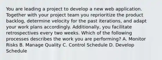 You are leading a project to develop a new web application. Together with your project team you reprioritize the product backlog, determine velocity for the past iterations, and adapt your work plans accordingly. Additionally, you facilitate retrospectives every two weeks. Which of the following processes describes the work you are performing? A. Monitor Risks B. Manage Quality C. Control Schedule D. Develop Schedule