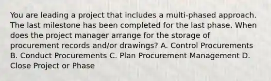 You are leading a project that includes a multi-phased approach. The last milestone has been completed for the last phase. When does the project manager arrange for the storage of procurement records and/or drawings? A. Control Procurements B. Conduct Procurements C. Plan Procurement Management D. Close Project or Phase