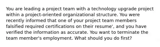 You are leading a project team with a technology upgrade project within a project-oriented organizational structure. You were recently informed that one of your project team members falsified required certifications on their resume', and you have verified the information as accurate. You want to terminate the team member's employment. What should you do first?