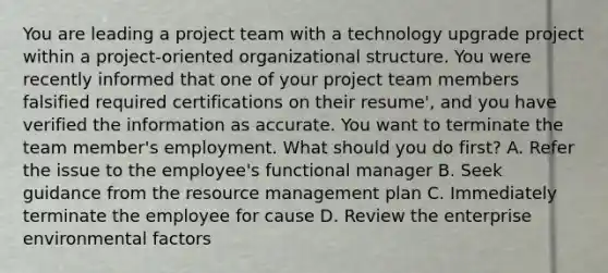 You are leading a project team with a technology upgrade project within a project-oriented organizational structure. You were recently informed that one of your project team members falsified required certifications on their resume', and you have verified the information as accurate. You want to terminate the team member's employment. What should you do first? A. Refer the issue to the employee's functional manager B. Seek guidance from the resource management plan C. Immediately terminate the employee for cause D. Review the enterprise environmental factors