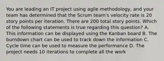 You are leading an IT project using agile methodology, and your team has determined that the Scrum team's velocity rate is 20 story points per iteration. There are 200 total story points. Which of the following statements is true regarding this question? A. This information can be displayed using the Kanban board B. The burndown chart can be used to track down the information C. Cycle time can be used to measure the performance D. The project needs 10 iterations to complete all the work