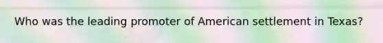 Who was the leading promoter of American settlement in Texas?