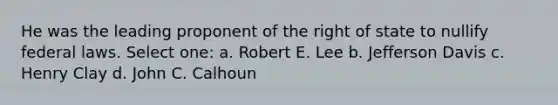 He was the leading proponent of the right of state to nullify federal laws. Select one: a. Robert E. Lee b. Jefferson Davis c. Henry Clay d. John C. Calhoun