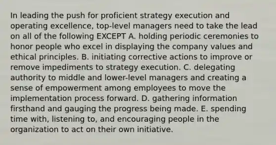 In leading the push for proficient strategy execution and operating excellence, top-level managers need to take the lead on all of the following EXCEPT A. holding periodic ceremonies to honor people who excel in displaying the company values and ethical principles. B. initiating corrective actions to improve or remove impediments to strategy execution. C. delegating authority to middle and lower-level managers and creating a sense of empowerment among employees to move the implementation process forward. D. gathering information firsthand and gauging the progress being made. E. spending time with, listening to, and encouraging people in the organization to act on their own initiative.