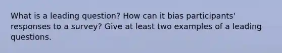 What is a leading question? How can it bias participants' responses to a survey? Give at least two examples of a leading questions.