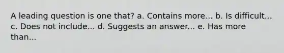A leading question is one that? a. Contains more... b. Is difficult... c. Does not include... d. Suggests an answer... e. Has more than...