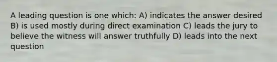 A leading question is one which: A) indicates the answer desired B) is used mostly during direct examination C) leads the jury to believe the witness will answer truthfully D) leads into the next question