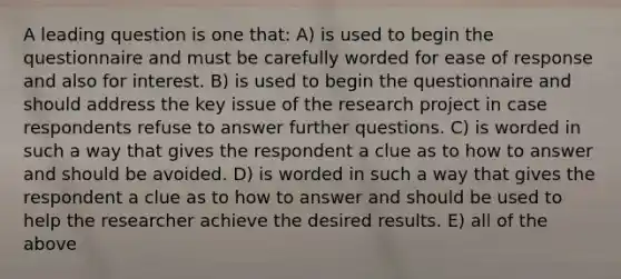 A leading question is one that: A) is used to begin the questionnaire and must be carefully worded for ease of response and also for interest. B) is used to begin the questionnaire and should address the key issue of the research project in case respondents refuse to answer further questions. C) is worded in such a way that gives the respondent a clue as to how to answer and should be avoided. D) is worded in such a way that gives the respondent a clue as to how to answer and should be used to help the researcher achieve the desired results. E) all of the above