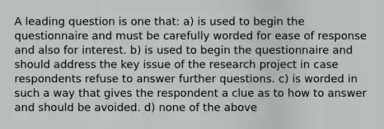 A leading question is one that: a) is used to begin the questionnaire and must be carefully worded for ease of response and also for interest. b) is used to begin the questionnaire and should address the key issue of the research project in case respondents refuse to answer further questions. c) is worded in such a way that gives the respondent a clue as to how to answer and should be avoided. d) none of the above