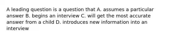 A leading question is a question that A. assumes a particular answer B. begins an interview C. will get the most accurate answer from a child D. introduces new information into an interview