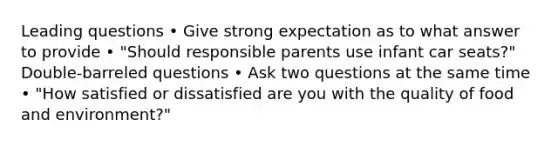 Leading questions • Give strong expectation as to what answer to provide • "Should responsible parents use infant car seats?" Double-barreled questions • Ask two questions at the same time • "How satisfied or dissatisfied are you with the quality of food and environment?"