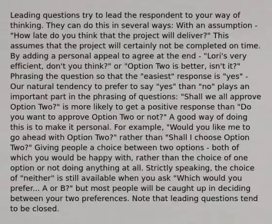 Leading questions try to lead the respondent to your way of thinking. They can do this in several ways: With an assumption - "How late do you think that the project will deliver?" This assumes that the project will certainly not be completed on time. By adding a personal appeal to agree at the end - "Lori's very efficient, don't you think?" or "Option Two is better, isn't it?" Phrasing the question so that the "easiest" response is "yes" - Our natural tendency to prefer to say "yes" than "no" plays an important part in the phrasing of questions: "Shall we all approve Option Two?" is more likely to get a positive response than "Do you want to approve Option Two or not?" A good way of doing this is to make it personal. For example, "Would you like me to go ahead with Option Two?" rather than "Shall I choose Option Two?" Giving people a choice between two options - both of which you would be happy with, rather than the choice of one option or not doing anything at all. Strictly speaking, the choice of "neither" is still available when you ask "Which would you prefer... A or B?" but most people will be caught up in deciding between your two preferences. Note that leading questions tend to be closed.