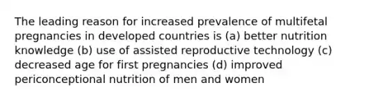 The leading reason for increased prevalence of multifetal pregnancies in developed countries is (a) better nutrition knowledge (b) use of assisted reproductive technology (c) decreased age for first pregnancies (d) improved periconceptional nutrition of men and women