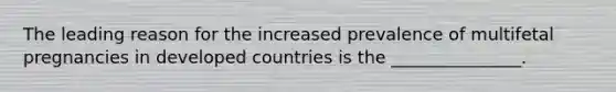 The leading reason for the increased prevalence of multifetal pregnancies in developed countries is the _______________.