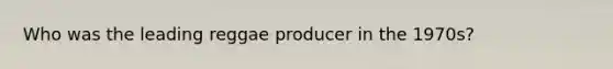 Who was the leading reggae producer in the 1970s?