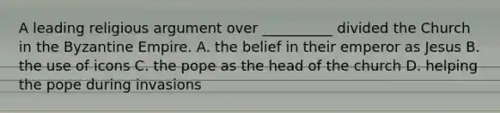 A leading religious argument over __________ divided the Church in the Byzantine Empire. A. the belief in their emperor as Jesus B. the use of icons C. the pope as the head of the church D. helping the pope during invasions