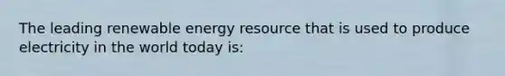 The leading renewable energy resource that is used to produce electricity in the world today is: