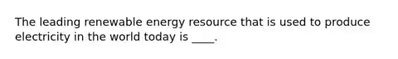 The leading renewable energy resource that is used to produce electricity in the world today is ____.