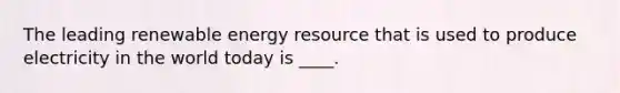 ​The leading renewable energy resource that is used to produce electricity in the world today is ____.